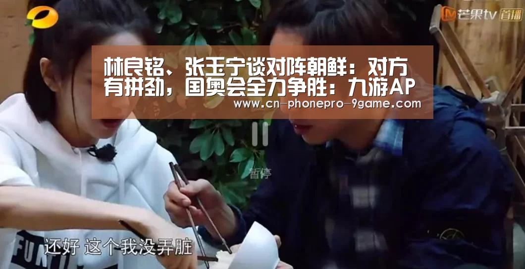 林良铭、张玉宁谈对阵朝鲜:对方有拼劲,国奥会全力争胜:九游APP下载(图1) 九游游戏